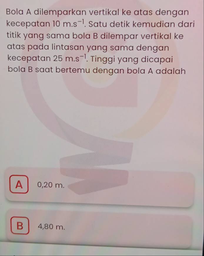 Bola A dilemparkan vertikal ke atas dengan
kecepatan 10m.s^(-1). Satu detik kemudian dari
titik yang sama bola B dilempar vertikal ke
atas pada lintasan yang sama dengan
kecepatan 25m.s^(-1). Tinggi yang dicapai
bola B saat bertemu dengan bola A adalah
A 0,20 m.
B 4,80 m.