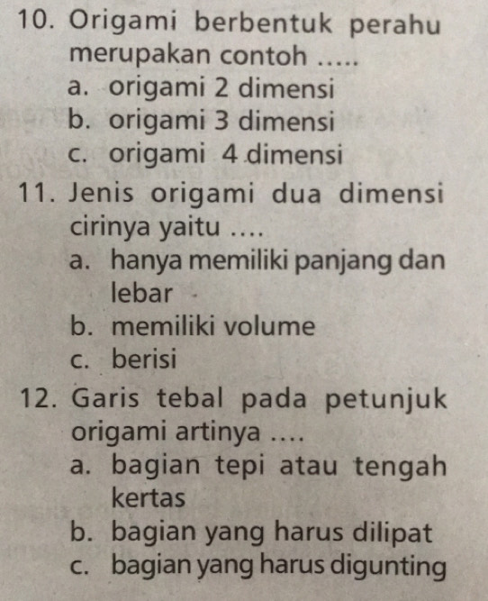 Origami berbentuk perahu
merupakan contoh .....
a. origami 2 dimensi
b. origami 3 dimensi
c. origami 4 dimensi
11. Jenis origami dua dimensi
cirinya yaitu ....
a. hanya memiliki panjang dan
lebar
b. memiliki volume
c. berisi
12. Garis tebal pada petunjuk
origami artinya ....
a. bagian tepi atau tengah
kertas
b. bagian yang harus dilipat
c. bagian yang harus digunting