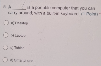 A _is a portable computer that you can
carry around, with a built-in keyboard. (1 Point) *
a) Desktop
b) Laptop
c) Tablet
d) Smartphone