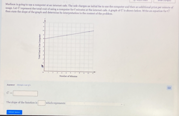 Madison is going to use a computer at an internet cafe. The cafe charges an initial fee to use the computer and then an additional price per minute of 
usage. Let C represent the total cost of using a computer for I minutes at the internet cafe. A graph of C is shown below. Write an equation for C
then state the slope of the graph and determine its interpretation in the context of the problem. 
Anwwer nengs i out of s
C=□
The slope of the function is □ which represents □  
Bahot Anrwr=