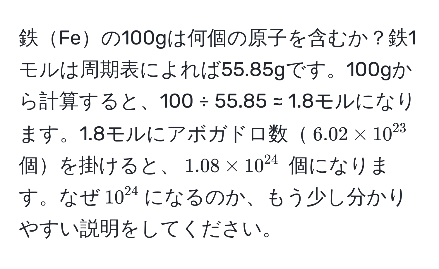 鉄Feの100gは何個の原子を含むか？鉄1モルは周期表によれば55.85gです。100gから計算すると、100 ÷ 55.85 ≈ 1.8モルになります。1.8モルにアボガドロ数$6.02 * 10^(23)$ 個を掛けると、$1.08 * 10^(24)$ 個になります。なぜ$10^(24)$になるのか、もう少し分かりやすい説明をしてください。