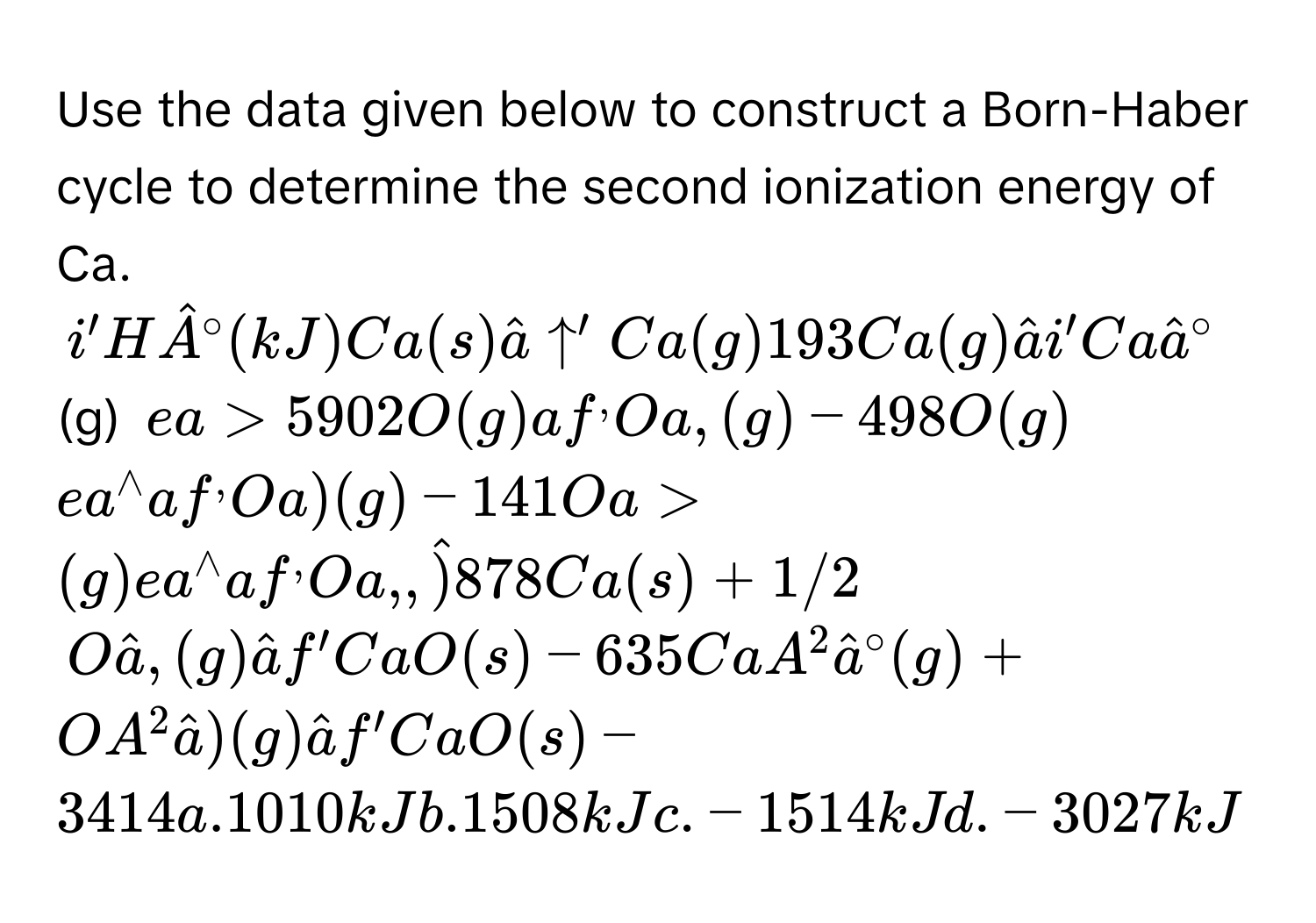 Use the data given below to construct a Born-Haber cycle to determine the second ionization energy of Ca.
i'Hhat A^((circ)(kJ)Ca(s)hat a)uparrow 'Ca(g)193Ca(g)hat ai'Cahat a^((circ) (g) ea>5902O(g)af^,)Oa,(g)-498O(g) ea^(wedge)af^,Oa)(g)-141Oa>(g)ea^(wedge)af^,Oa,,hat )878Ca(s)+1/2
Ohat a,(g)hat af'CaO(s)-635CaA^2hat a^((circ)(g)+OA^2)hat a)(g)hat af'CaO(s)-3414a.1010kJb.1508kJc.-1514kJd.-3027kJ