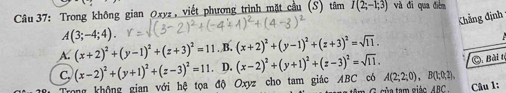 Trong không gian Oxyz, viết phương trình mặt cầu (S) tan I(2;-1;3) và đi qua điểm
Khẳng định
_
A(3;-4;4).
A. (x+2)^2+(y-1)^2+(z+3)^2=11. B. (x+2)^2+(y-1)^2+(z+3)^2=sqrt(11).
C. (x-2)^2+(y+1)^2+(z-3)^2=11 D. (x-2)^2+(y+1)^2+(z-3)^2=sqrt(11). 
C: Bài tộ
Trong không gian với hệ tọa độ Oxyz cho tam giác ABC có A(2;2;0), B(1;0;2), 
G ủ a tam giác _ ABC. Câu 1: