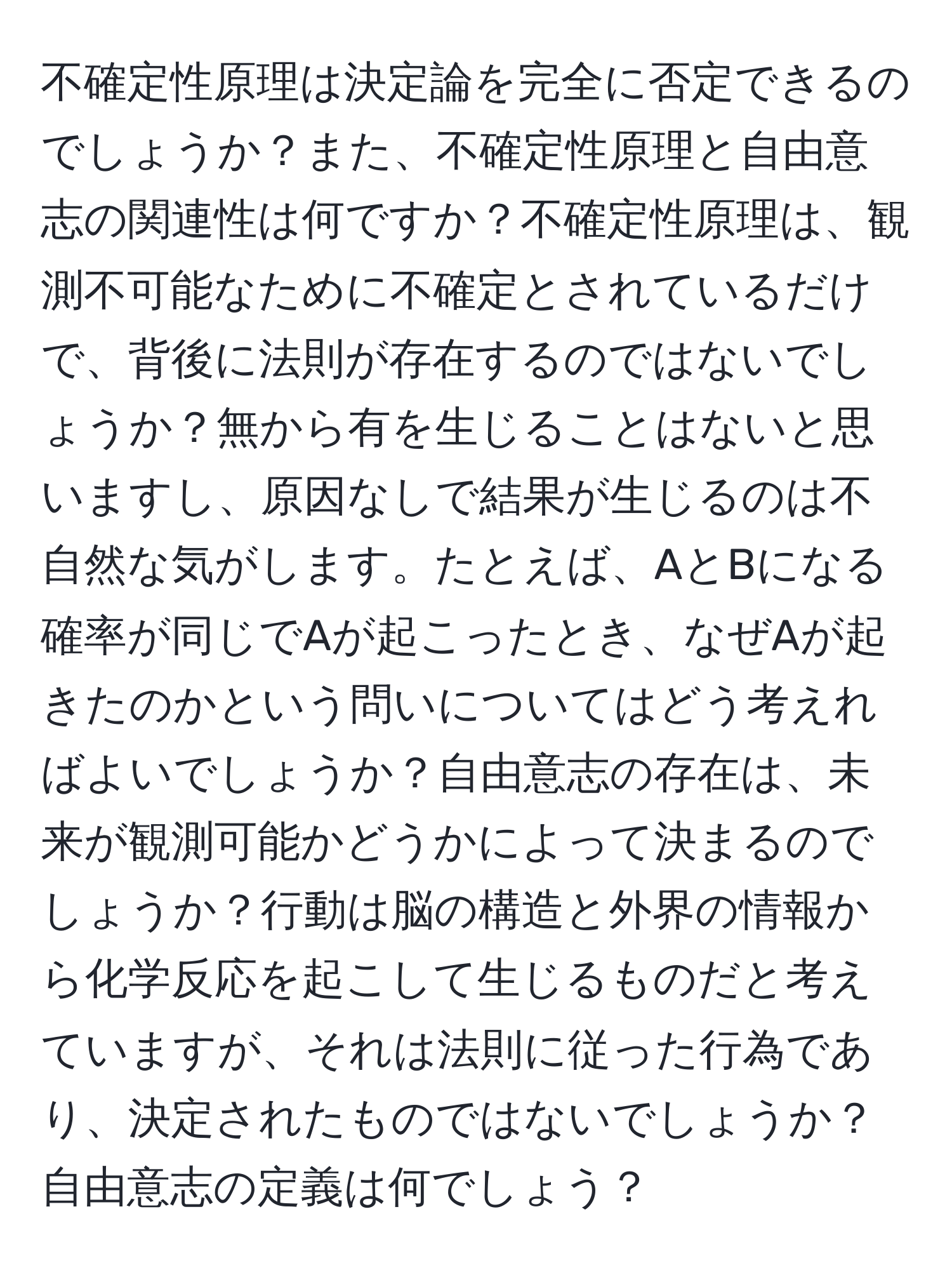 不確定性原理は決定論を完全に否定できるのでしょうか？また、不確定性原理と自由意志の関連性は何ですか？不確定性原理は、観測不可能なために不確定とされているだけで、背後に法則が存在するのではないでしょうか？無から有を生じることはないと思いますし、原因なしで結果が生じるのは不自然な気がします。たとえば、AとBになる確率が同じでAが起こったとき、なぜAが起きたのかという問いについてはどう考えればよいでしょうか？自由意志の存在は、未来が観測可能かどうかによって決まるのでしょうか？行動は脳の構造と外界の情報から化学反応を起こして生じるものだと考えていますが、それは法則に従った行為であり、決定されたものではないでしょうか？自由意志の定義は何でしょう？