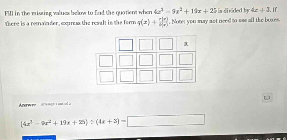 Fill in the missing values below to find the quotient when 4x^3-9x^2+19x+25 is divided by 4x+3. If 
there is a remainder, express the result in the form q(x)+ r(x)/b(x) . Note: you may not need to use all the boxes. 
Answer Attempt 1 out of 2
(4x^3-9x^2+19x+25)/ (4x+3)=□