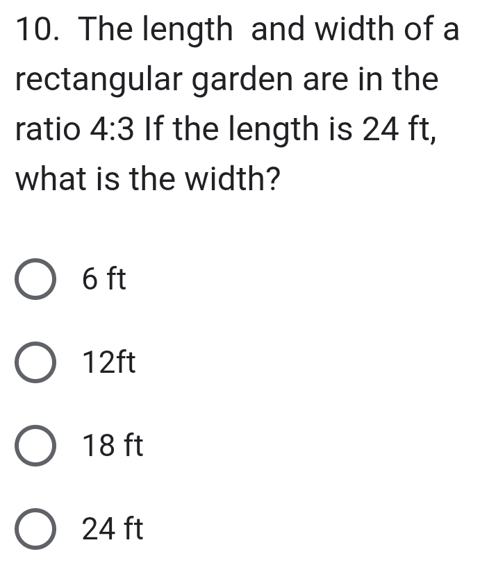 The length and width of a
rectangular garden are in the
ratio 4:3 If the length is 24 ft,
what is the width?
6 ft
12ft
18 ft
24 ft