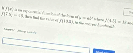 I( f(x)
5h
f(7.5)=46 is an exponential function of the form of y=ab^x where f(4.5)=18 and 
, then find the value of f(10.5) , to the nearest hundredth. 
Answer Attenyts out of 2