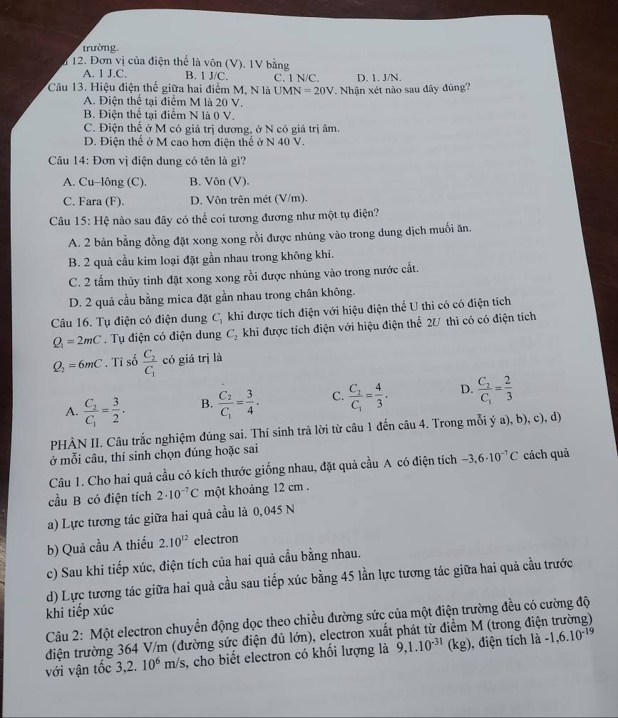 trường.
n 12. Đơn vị của điện thế là vôn (V). 1V bằng
A. 1 J.C. B. 1 J/C. C. 1 N/C. D. 1. J/N.
Câu 13. Hiệu điện thể giữa hai điểm M, N là UM N=20V. Nhận xét nào sau đây đúng?
A. Điện thể tại điểm M là 20 V.
B. Điện thể tại điểm N là 0 V.
C. Điện thế ở M có giá trị dương, ở N có giá trị âm.
D. Điện thế ở M cao hơn điện thế ở N 40 V.
Câu 14: Đơn vị điện dung có tên là gì?
A. Cu-lông (C). B. Vôn (V).
C. Fara (F). D. Vôn trên mét (V/m).
Câu 15: Hệ nào sau đây có thể coi tương đương như một tụ điện?
A. 2 bản bằng đồng đặt xong xong rồi được nhúng vào trong dung dịch muối ăn.
B. 2 quả cầu kim loại đặt gần nhau trong không khí.
C. 2 tấm thủy tinh đặt xong xong rồi được nhúng vào trong nước cất.
D. 2 quả cầu bằng mica đặt gần nhau trong chân không.
Câu 16. Tụ điện có điện dung C_1 khi được tích điện với hiệu điện thế U thi có có điện tích
Q_1=2mC.  Tụ điện có điện dung C_2 khi được tích điện với hiệu điện thế 2U thì có có điện tích
Q_2=6mC. Tỉ số frac C_2C_1 có giá trị là
A. frac C_2C_1= 3/2 . B. frac C_2C_1= 3/4 . C. frac C_2C_1= 4/3 . D. frac C_2C_1= 2/3 
PHÀN II. Câu trắc nghiệm đúng sai. Thí sinh trả lời từ câu 1 đến câu 4. Trong mỗi ý a), b), c), d)
ở mỗi câu, thí sinh chọn đúng hoặc sai
Câu 1. Cho hai quả cầu có kích thước giống nhau, đặt quả cầu A có điện tích -3,6· 10^(-7)C cách quả
cầu B có điện tích 2· 10^(-7)C một khoảng 12 cm .
a) Lực tương tác giữa hai quả cầu là 0,045 N
b) Quả cầu A thiếu 2.10^(12) electron
c) Sau khi tiếp xúc, điện tích của hai quả cầu bằng nhau.
d) Lực tương tác giữa hai quà cầu sau tiếp xúc bằng 45 lần lực tương tác giữa hai quả cầu trước
khi tiếp xúc
Câu 2: Một electron chuyển động dọc theo chiều đường sức của một điện trường đều có cường độ
điện trường 364 V/m (đường sức điện đủ lớn), electron xuất phát từ điểm M (trong điện trường)
với vận tốc 3,2. 10^6m/s s, cho biết electron có khối lượng là 9,1.10^(-31) (kg), ), điện tích là -1,6.10^(-19)