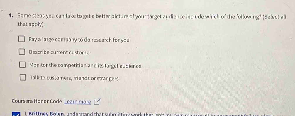 Some steps you can take to get a better picture of your target audience include which of the following? (Select all
that apply)
Pay a large company to do research for you
Describe current customer
Monitor the competition and its target audience
Talk to customers, friends or strangers
Coursera Honor Code Learn more
I. Brittney Bolen, understand that submitting work that isn't my own may res ult