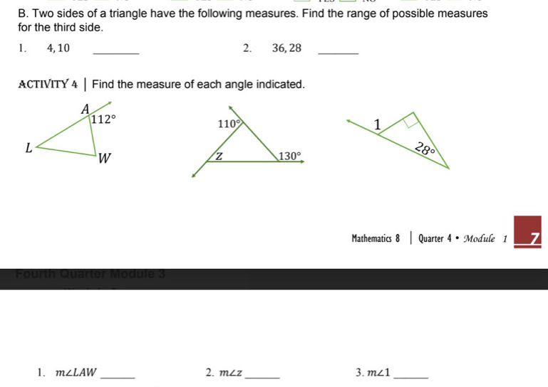 Two sides of a triangle have the following measures. Find the range of possible measures
for the third side.
1. 4, 10 _2. 36, 28_
ACTIVITY 4 | Find the measure of each angle indicated.
Mathematics 8 | Quarter 4 • Module 1 7
Fourth Quarter Module 3
1. m∠ LAW _ 2. m∠ z _ 3. m∠ 1 _