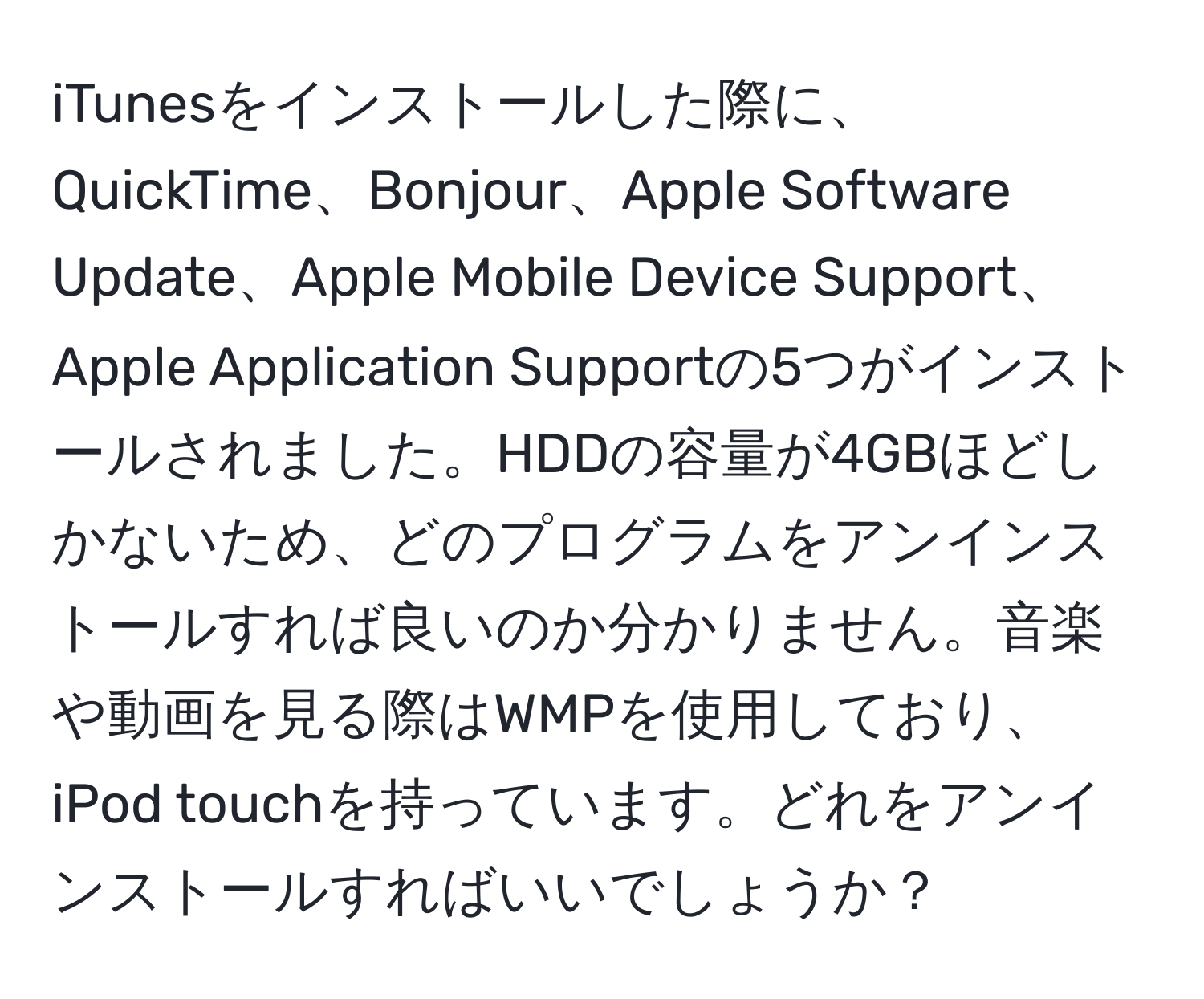 iTunesをインストールした際に、QuickTime、Bonjour、Apple Software Update、Apple Mobile Device Support、Apple Application Supportの5つがインストールされました。HDDの容量が4GBほどしかないため、どのプログラムをアンインストールすれば良いのか分かりません。音楽や動画を見る際はWMPを使用しており、iPod touchを持っています。どれをアンインストールすればいいでしょうか？