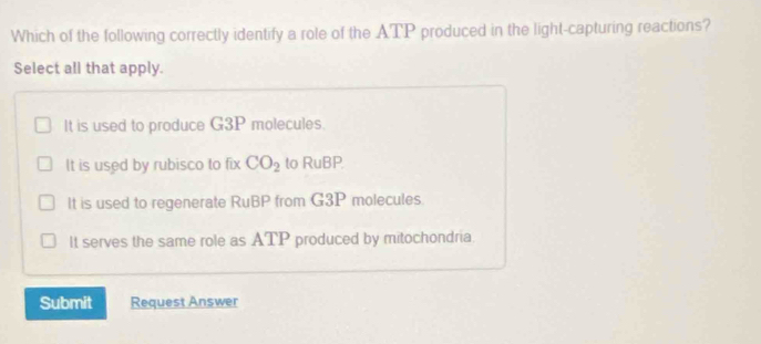 Which of the following correctly identify a role of the ATP produced in the light-capturing reactions?
Select all that apply.
It is used to produce G3P molecules.
It is used by rubisco to fix CO_2 to RuBP.
It is used to regenerate RuBP from G3P molecules.
It serves the same role as ATP produced by mitochondria.
Submit Request Answer