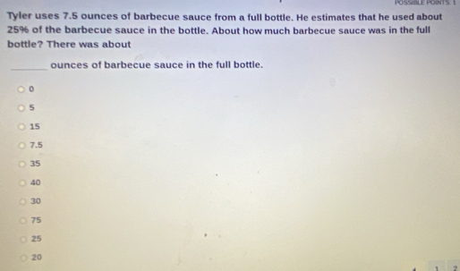 POSSIBLE POINTS. 1
Tyler uses 7.5 ounces of barbecue sauce from a full bottle. He estimates that he used about
25% of the barbecue sauce in the bottle. About how much barbecue sauce was in the full
bottle? There was about
_ounces of barbecue sauce in the full bottle.
0
5
15
7.5
35
40
30
75
25
20
2