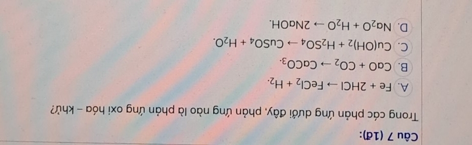 (1đ):
Trong các phản ứng dưới đây, phản ứng nào là phản ứng oxi hóa - khử?
A. Fe+2HClto FeCl_2+H_2.
B. CaO+CO_2to CaCO_3.
C. Cu(OH)_2+H_2SO_4to CuSO_4+H_2O.
D. Na_2O+H_2Oto 2NaOH.