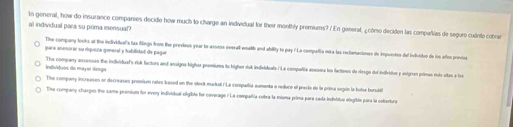 In general, how do insurance companies decide how much to charge an individual for their monthly premiums? / En general, ¿cómo deciden las compañías de seguro cuánto cobrar
al individual para su prima mensual?
The company looks at the individual's tax filings from the previous year to assess overall wealth and ability to pay / La compañia mira las reclamaciones de impuestos del Individuo de los años previos
para asesorar su riqueza general y habilidad de pagar
The company assesses the individual's risk factors and assigns higher premiums to higher risk individuals / La compañía asesora los factores de riesgo del individuo y asignan primas más aitas a los
individuos de mayor riesgo
The company increases or decreases premnium rates based on the stock market / La compañía aumenta o reduce el precio de la prima según la bolsa bursáti
The company charges the same premium for every individual eligible for coverage / La compañía cobra la misma prima para cada individuo elegible para la cobertura