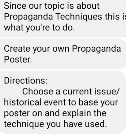 Since our topic is about 
Propaganda Techniques this is 
what you're to do. 
Create your own Propaganda 
Poster. 
Directions: 
Choose a current issue/ 
historical event to base your 
poster on and explain the 
technique you have used.