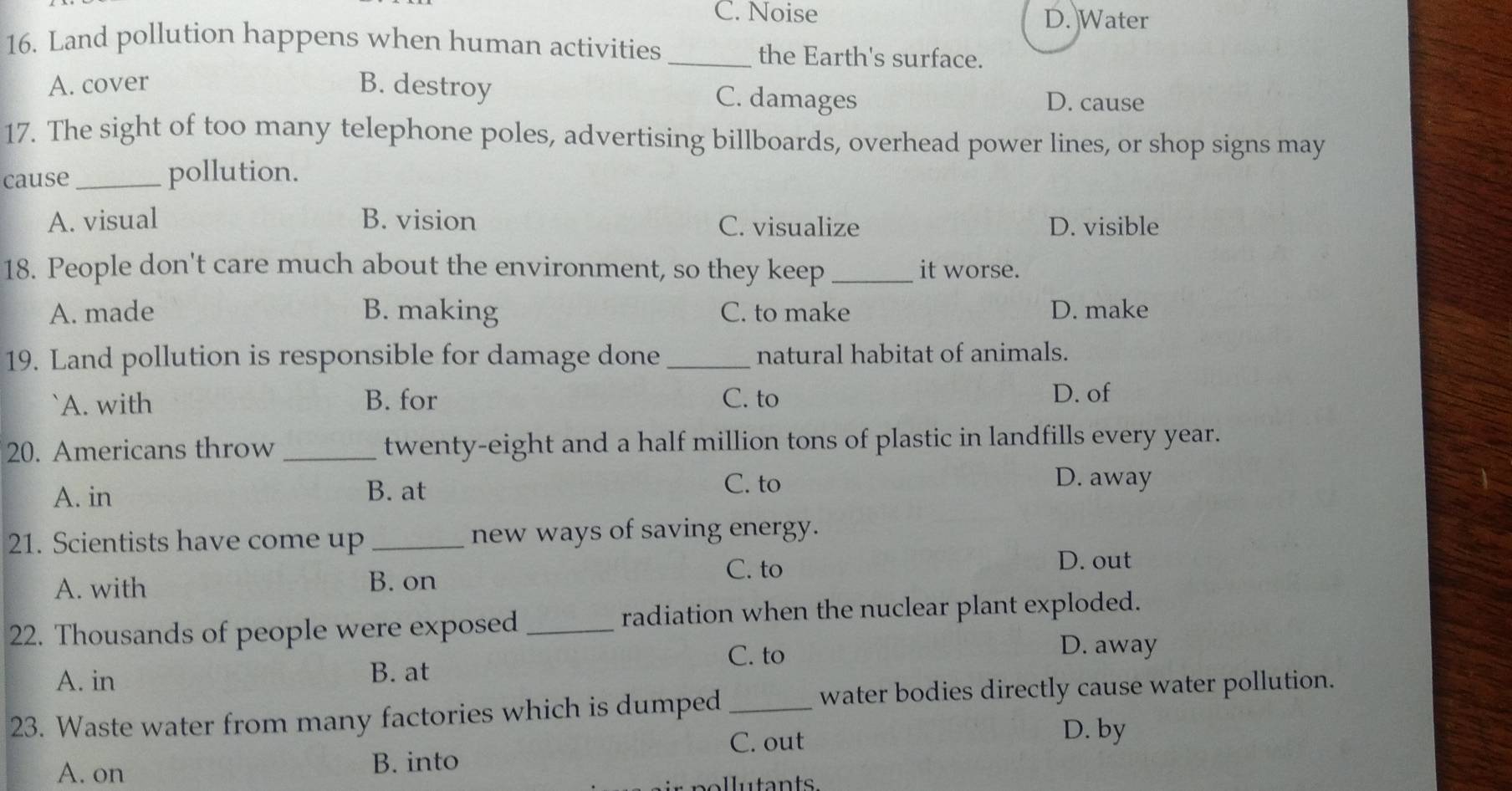 C. Noise D. Water
16. Land pollution happens when human activities _the Earth's surface.
A. cover B. destroy C. damages D. cause
17. The sight of too many telephone poles, advertising billboards, overhead power lines, or shop signs may
cause _pollution.
A. visual B. vision C. visualize D. visible
18. People don't care much about the environment, so they keep _it worse.
A. made B. making C. to make D. make
19. Land pollution is responsible for damage done _natural habitat of animals.
`A. with B. for C. to
D. of
20. Americans throw _twenty-eight and a half million tons of plastic in landfills every year.
A. in B. at
C. to D. away
21. Scientists have come up _new ways of saving energy.
A. with B. on C. to
D. out
22. Thousands of people were exposed _radiation when the nuclear plant exploded.
C. to
D. away
A. in
B. at
23. Waste water from many factories which is dumped_
water bodies directly cause water pollution.
C. out
D. by
A. on B. into