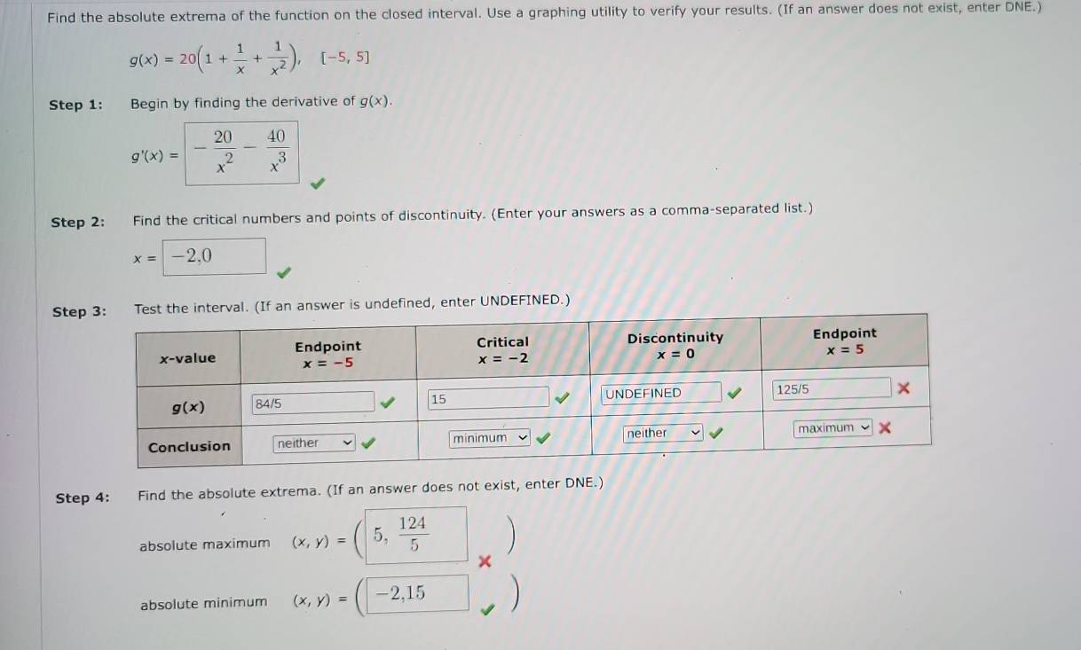 Find the absolute extrema of the function on the closed interval. Use a graphing utility to verify your results. (If an answer does not exist, enter DNE.)
g(x)=20(1+ 1/x + 1/x^2 ),[-5,5]
Step 1: Begin by finding the derivative of g(x).
g'(x)=- 20/x^2 - 40/x^3 
Step 2: Find the critical numbers and points of discontinuity. (Enter your answers as a comma-separated list.)
x=□ -2,0
Stt the interval. (If an answer is undefined, enter UNDEFINED.)
Step 4: Find the absolute extrema. (If an answer does not exist, enter DNE.)
absolute maximum (x,y)=(5, 124/5 
×
absolute minimum (x,y)=(-2,15 □ 