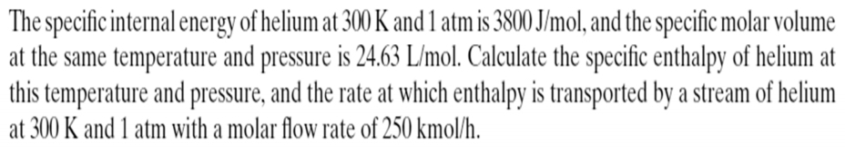 The specific internal energy of helium at 300 K and 1 atm is 3800 J/mol, and the specific molar volume 
at the same temperature and pressure is 24.63 L/mol. Calculate the specific enthalpy of helium at 
this temperature and pressure, and the rate at which enthalpy is transported by a stream of helium 
at 300 K and 1 atm with a molar flow rate of 250 kmol/h.