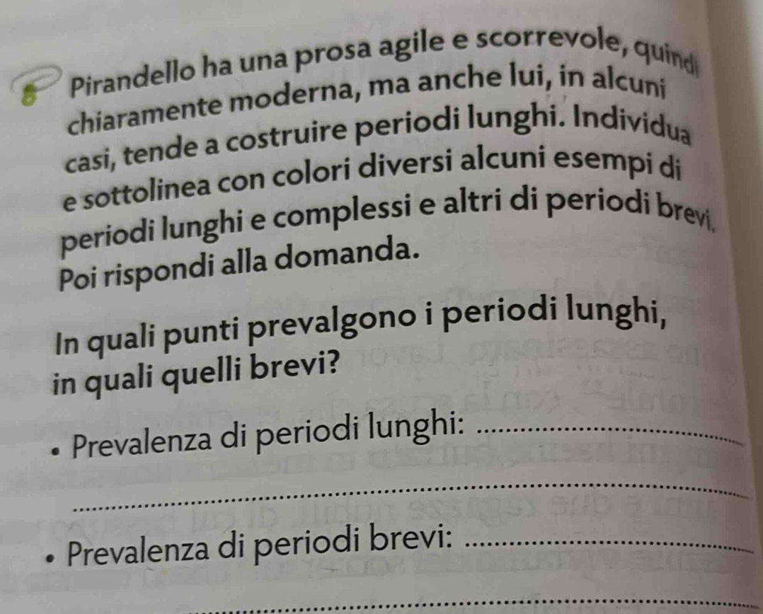 Pirandello ha una prosa agile e scorrevole, quind 
chiaramente moderna, ma anche lui, in alcuni 
casi, tende a costruire periodi lunghi. Individua 
e sottolinea con colori diversi alcuni esempi di 
periodi lunghi e complessi e altri di periodi brevi, 
Poi rispondi alla domanda. 
In quali punti prevalgono i periodi lunghi, 
in quali quelli brevi? 
Prevalenza di periodi lunghi:_ 
_ 
Prevalenza di periodi brevi:_ 
_