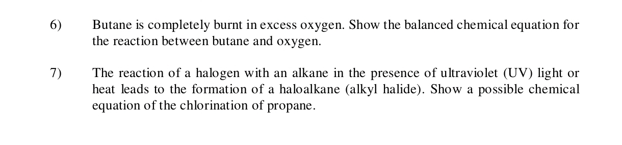 Butane is completely burnt in excess oxygen. Show the balanced chemical equation for 
the reaction between butane and oxygen. 
7) The reaction of a halogen with an alkane in the presence of ultraviolet (UV) light or 
heat leads to the formation of a haloalkane (alkyl halide). Show a possible chemical 
equation of the chlorination of propane.