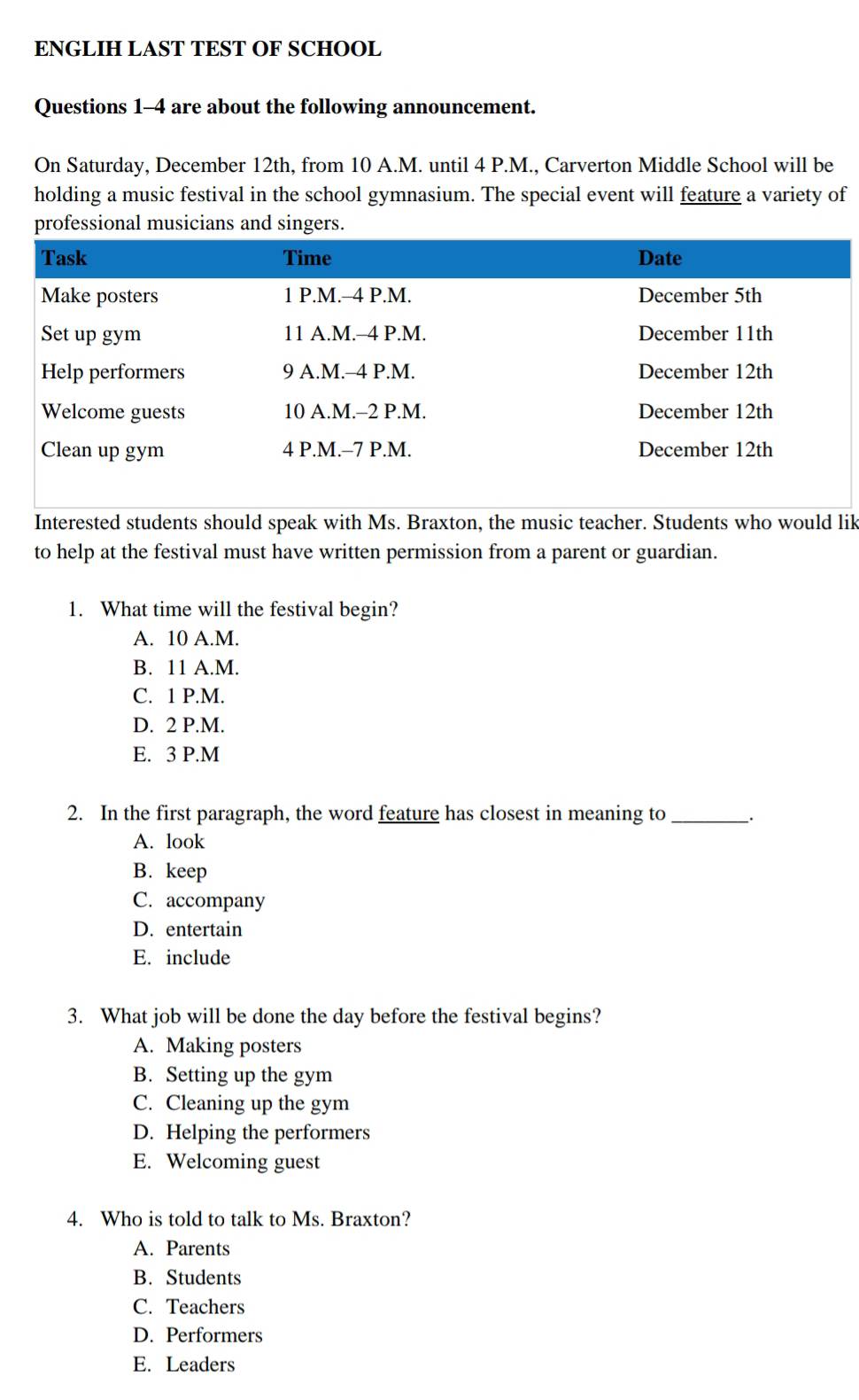 ENGLIH LAST TEST OF SCHOOL
Questions 1-4 are about the following announcement.
On Saturday, December 12th, from 10 A.M. until 4 P.M., Carverton Middle School will be
holding a music festival in the school gymnasium. The special event will feature a variety of
professional musicians and singers.
Interested students should speak with Ms. Braxton, the music teacher. Students who would lik
to help at the festival must have written permission from a parent or guardian.
1. What time will the festival begin?
A. 10 A.M.
B. 11 A.M.
C. 1 P.M.
D. 2 P.M.
E. 3 P.M
2. In the first paragraph, the word feature has closest in meaning to_ .
A. look
B. keep
C. accompany
D. entertain
E. include
3. What job will be done the day before the festival begins?
A. Making posters
B. Setting up the gym
C. Cleaning up the gym
D. Helping the performers
E. Welcoming guest
4. Who is told to talk to Ms. Braxton?
A. Parents
B. Students
C. Teachers
D. Performers
E. Leaders