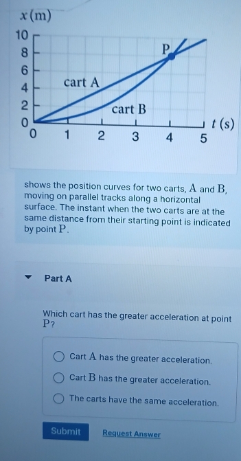 shows the position curves for two carts, A and B,
moving on parallel tracks along a horizontal
surface. The instant when the two carts are at the
same distance from their starting point is indicated
by point P.
Part A
Which cart has the greater acceleration at point
P?
Cart A has the greater acceleration.
Cart B has the greater acceleration.
The carts have the same acceleration.
Submit Request Answer