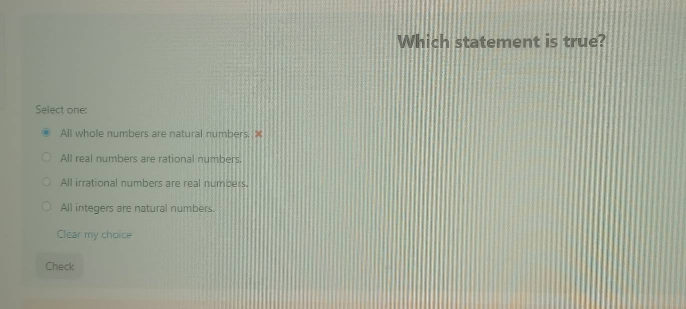 Which statement is true?
Select one:
All whole numbers are natural numbers.
All real numbers are rational numbers.
All irrational numbers are real numbers.
All integers are natural numbers.
Clear my choice
Check