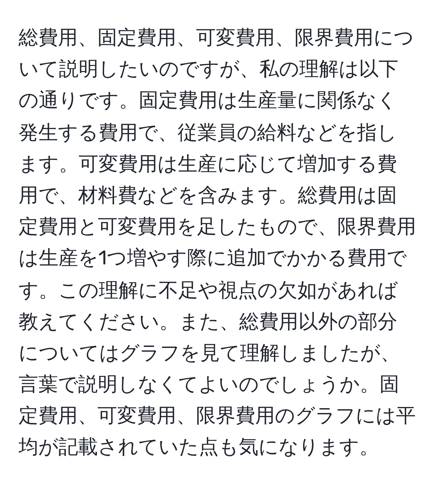 総費用、固定費用、可変費用、限界費用について説明したいのですが、私の理解は以下の通りです。固定費用は生産量に関係なく発生する費用で、従業員の給料などを指します。可変費用は生産に応じて増加する費用で、材料費などを含みます。総費用は固定費用と可変費用を足したもので、限界費用は生産を1つ増やす際に追加でかかる費用です。この理解に不足や視点の欠如があれば教えてください。また、総費用以外の部分についてはグラフを見て理解しましたが、言葉で説明しなくてよいのでしょうか。固定費用、可変費用、限界費用のグラフには平均が記載されていた点も気になります。