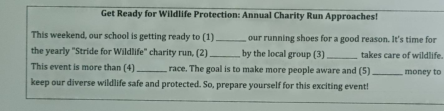 Get Ready for Wildlife Protection: Annual Charity Run Approaches! 
This weekend, our school is getting ready to (1) _our running shoes for a good reason. It's time for 
the yearly "Stride for Wildlife" charity run, (2) _by the local group (3) _takes care of wildlife. 
This event is more than (4)_ race. The goal is to make more people aware and (5)_ 
money to 
keep our diverse wildlife safe and protected. So, prepare yourself for this exciting event!