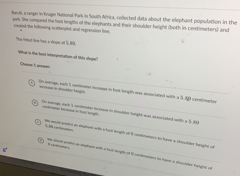 Baruti, a ranger in Kruger National Park in South Africa, collected data about the elephant population in the
park. She compared the foot lengths of the elephants and their shoulder height (both in centimeters) and
created the following scatterplot and regression line.
The fitted line has a slope of 5.89.
What is the best interpretation of this slope?
Choose 1 answer:
increase in shoulder height.
A On average, each 1 centimeter increase in foot length was associated with a 5.89 centimeter
centimeter increase in foot length.
On average, each 1 centimeter increase in shoulder height was associated with a 5.89
5.89 centimeters.
We would predict an elephant with a foot length of 0 centimeters to have a shoulder height of
O centimeters.
We would predict an elephant with a foot length of ( centimeters to have a shoulder height of
Assessing the