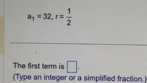 a_1=32, r= 1/2 
The first term is □ . 
(Type an integer or a simplified fraction.)