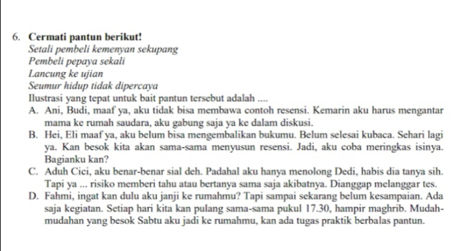 Cermati pantun berikut!
Setali pembeli kemenyan sekupang
Pembeli pepaya sekali
Lancung ke ujian
Seumur hidup tidak dipercaya
Ilustrasi yang tepat untuk bait pantun tersebut adalah ....
A. Ani, Budi, maaf ya, aku tidak bisa membawa contoh resensi. Kemarin aku harus mengantar
mama ke rumah saudara, aku gabung saja ya ke dalam diskusi.
B. Hei, Eli maaf ya, aku belum bisa mengembalikan bukumu. Belum selesai kubaca. Sehari lagi
ya. Kan besok kita akan sama-sama menyusun resensi. Jadi, aku coba meringkas isinya.
Bagianku kan?
C. Aduh Cici, aku benar-benar sial deh. Padahal aku hanya menolong Dedi, habis dia tanya sih.
Tapi ya ... risiko memberi tahu atau bertanya sama saja akibatnya. Dianggap melanggar tes.
D. Fahmi, ingat kan dulu aku janji ke rumahmu? Tapi sampai sekarang belum kesampaian. Ada
saja kegiatan. Setiap hari kita kan pulang sama-sama pukul 17.30, hampir maghrib. Mudah-
mudahan yang besok Sabtu aku jadi ke rumahmu, kan ada tugas praktik berbalas pantun.