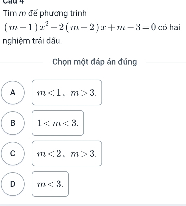 Cau 4
Tìm m để phương trình
(m-1)x^2-2(m-2)x+m-3=0 có hai
nghiệm trái dấu.
Chọn một đáp án đúng
A m<1</tex>, m>3.
B 1 .
C m<2</tex>, m>3.
D m<3</tex>.