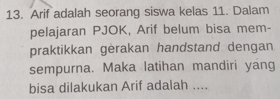 Arif adalah seorang siswa kelas 11. Dalam 
pelajaran PJOK, Arif belum bisa mem- 
praktikkan gèrakan handstand dengan 
sempurna. Maka latihan mandiri yang 
bisa dilakukan Arif adalah ....