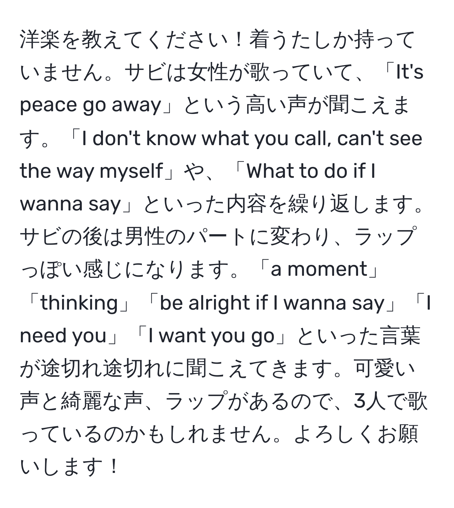 洋楽を教えてください！着うたしか持っていません。サビは女性が歌っていて、「It's peace go away」という高い声が聞こえます。「I don't know what you call, can't see the way myself」や、「What to do if I wanna say」といった内容を繰り返します。サビの後は男性のパートに変わり、ラップっぽい感じになります。「a moment」「thinking」「be alright if I wanna say」「I need you」「I want you go」といった言葉が途切れ途切れに聞こえてきます。可愛い声と綺麗な声、ラップがあるので、3人で歌っているのかもしれません。よろしくお願いします！