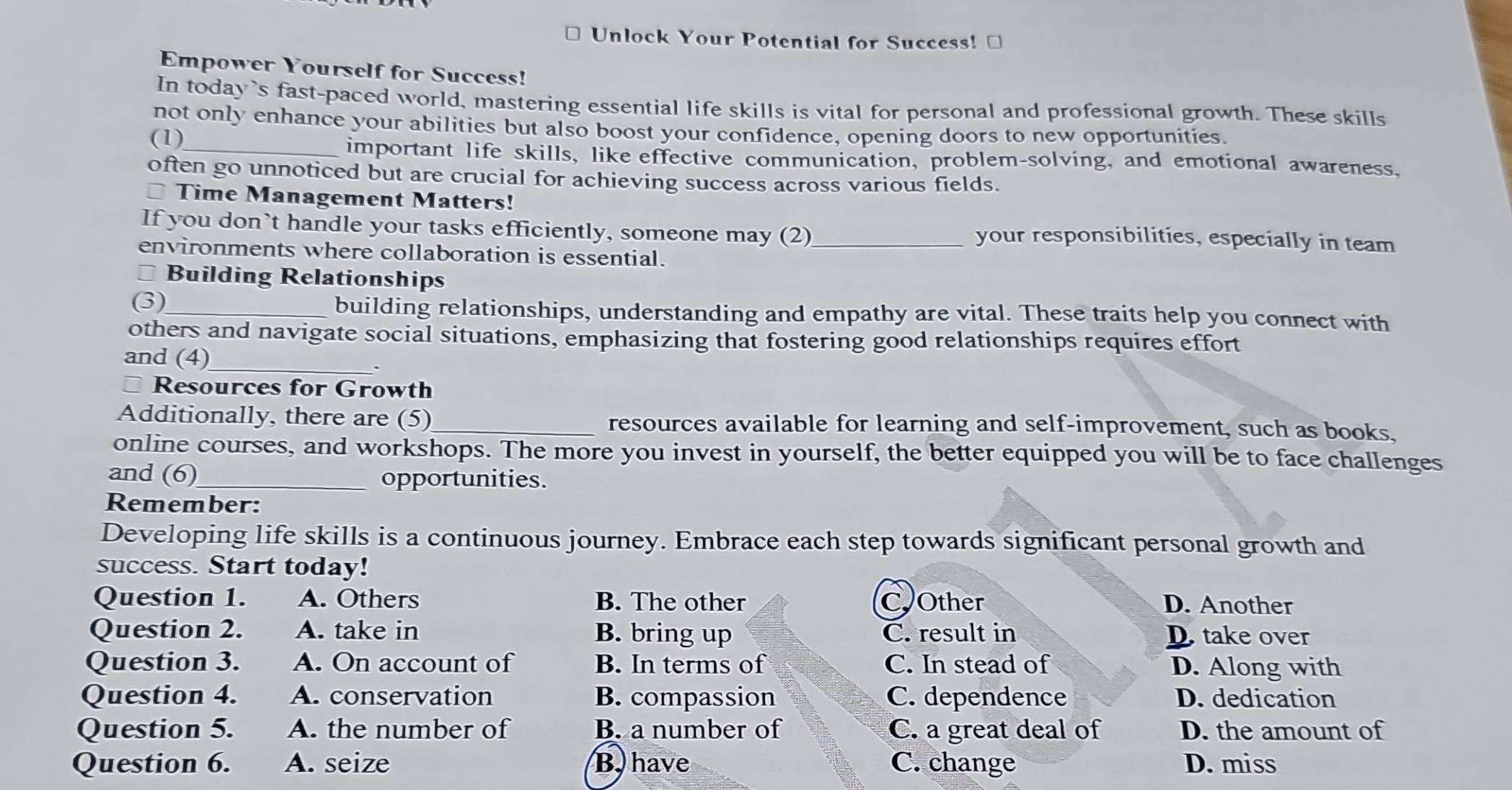 Unlock Your Potential for Success! ⊥
Empower Yourself for Success!
In today 's fast-paced world, mastering essential life skills is vital for personal and professional growth. These skills
not only enhance your abilities but also boost your confidence, opening doors to new opportunities.
(1)_
important life skills, like effective communication, problem-solving, and emotional awareness.
often go unnoticed but are crucial for achieving success across various fields.
Time Management Matters!
If you don`t handle your tasks efficiently, someone may (2)_ your responsibilities, especially in team
environments where collaboration is essential.
* Building Relationships
(3)_ building relationships, understanding and empathy are vital. These traits help you connect with
others and navigate social situations, emphasizing that fostering good relationships requires effort
and (4)_
Resources for Growth
Additionally, there are (5)_ resources available for learning and self-improvement, such as books,
online courses, and workshops. The more you invest in yourself, the better equipped you will be to face challenges
and (6)_ opportunities.
Remember:
Developing life skills is a continuous journey. Embrace each step towards significant personal growth and
success. Start today!
Question 1. A. Others B. The other COther D. Another
Question 2. A. take in B. bring up C. result in D. take over
Question 3. A. On account of B. In terms of C. In stead of D. Along with
Question 4. A. conservation B. compassion C. dependence D. dedication
Question 5. A. the number of B. a number of C. a great deal of D. the amount of
Question 6. A. seize B. have C. change D. miss