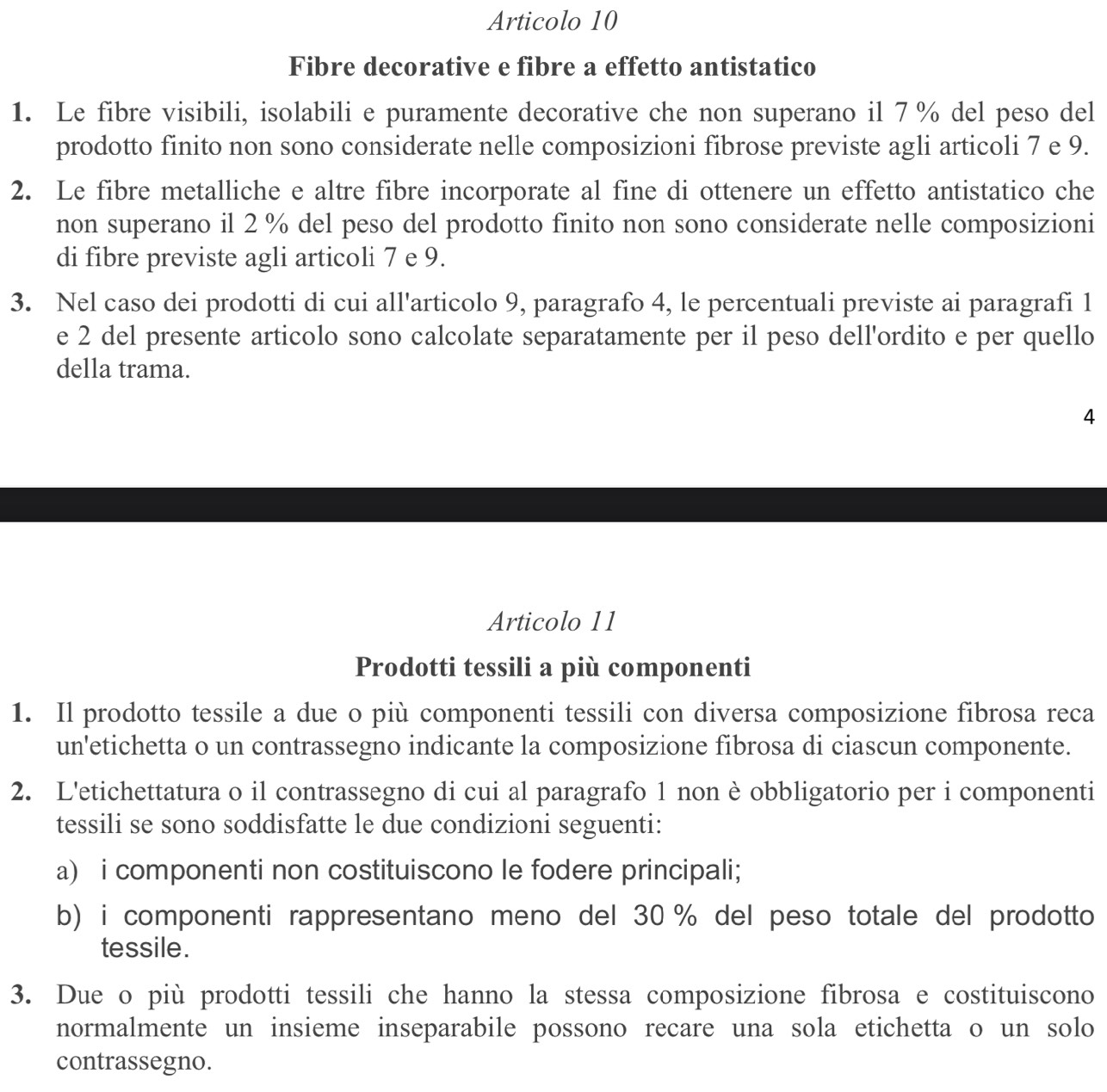 Articolo 10 
Fibre decorative e fibre a effetto antistatico 
1. Le fibre visibili, isolabili e puramente decorative che non superano il 7% del peso del 
prodotto finito non sono considerate nelle composizioni fibrose previste agli articoli 7 e 9. 
2. Le fibre metalliche e altre fibre incorporate al fine di ottenere un effetto antistatico che 
non superano il 2 % del peso del prodotto finito non sono considerate nelle composizioni 
di fibre previste agli articoli 7 e 9. 
3. Nel caso dei prodotti di cui all'articolo 9, paragrafo 4, le percentuali previste ai paragrafi 1
e 2 del presente articolo sono calcolate separatamente per il peso dell'ordito e per quello 
della trama. 
4 
Articolo 11 
Prodotti tessili a più componenti 
1. Il prodotto tessile a due o più componenti tessili con diversa composizione fibrosa reca 
un'etichetta o un contrassegno indicante la composizione fibrosa di ciascun componente. 
2. L'etichettatura o il contrassegno di cui al paragrafo 1 non è obbligatorio per i componenti 
tessili se sono soddisfatte le due condizioni seguenti: 
a) i componenti non costituiscono le fodere principali; 
b) i componenti rappresentano meno del 30 % del peso totale del prodotto 
tessile. 
3. Due o più prodotti tessili che hanno la stessa composizione fibrosa e costituiscono 
normalmente un insieme inseparabile possono recare una sola etichetta o un solo 
contrassegno.