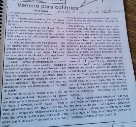 Veneno para colibríes
Ome Galindo
—Ay, profe, acabo de llegar, pero le cuento
lo que sé. .. tidos como los propios de un bachillerato, ella, con sus
Así me recibió Jade aquella vez que la vi auera mugres 16 años, era quien administra- ba la vida y la
de la escuela minutos después del ac- cidente de muerte en la preparatoría.
tránsito.  Los profesores no teníamos razón alguna para
Justamente le acababa de decir al salón: ''Siven sospechar algo malo de ella: siempre era atenta
a su compañera, díganlie que va a repro- bar por buena persona, hacía bien los traba- jos. induso
faltas". Y siempre había alguien que me respondía: ayudaba a mantener el orden en los alumnos: miedo
"Está enferma, profe", en todos los salones, pero o respeto?, no quedaba claro. Eso si, era incómodo
ella sí estaba enferma. cómo siempre bus- caba tener la última palabra,
La neta, no esperaba que esta conversa- ción aunque fuera un saludo o despedida; pero eso se le
tan repetida salón por salón fuera a que- dar perdonaba porque era parte de los alumnos que te
grabada en mi memoría; menos, el caso de Jade: hacían reir en los pasillos y con los cuales podrías
una alumna olvidable y con rasgos físicos que mencionar un poco tus gustos personales sin se
tachaban en el cliché más allá y solo perpetuada en juzgado con silencios incómodos
mi memoria por su timidez y reserva en clases.  Pero, ¿por qué debo hablar de Huitzillín y por qué
Huitzilín —nombre tan complicado de re- cordar no me centro solo en Jade? Es jus- tamente la unión
que era imposible no memorizárselo, Illamaba la de esas historias lo que me perturbó. No habría
atención en las clases: no por el so- brepeso, ni por imaginado que esas dos estuvieran tan unidas de no
los shorts tan pegados a la in- gle, sino porque algo ser por ese even- to, por mi mania por enterarme de
tenía. La rodeaba un aura inquietante como si cosas que no me incumbian. Jade estaba ahí afuera
hubiese salido de alguna película de la época de oro de la prepa junto a casi todo el alumnado. Nues- tra
de cine mexicano. Esa mirada, esos ojos, esa escuela estaba ubicada en mero Anilio Pe- riférico y
manera de mover sus dedos decorados con anillos una mujer había tenido un accidente: quiso correr más
de abuela. rápido que un camión, Pa- saba a menudo, sobre
Aunque ella no era la concejal, sí era la jefa del todo con quienes les daba pereza usar el puente
grupo. Todos en el aula —incluso yo— sa- bíamos peatonal.
que nada se hacía sin la aprobación de Huitzilín. Si Yo llegué cuando estaban embolsando a la mujer
se querían ir temprano de las clases o decidir el para meterla en la ambulancia. Y para no dejarme ver
tema del debate, todo era mediado por ella. No tan chismoso, me acer- qué a alguien a preguntarle
sabía cómo es que ella siempre estaba al tanto de sobre aquello. Jade me puso al tanto de lo ocurrido
todo. Era como si la vida le preguntara a ella cómo con la mujer, en cómo ella no había visto pero que le
debían ocurrir las cosas. Y en medio de tanto caos y habían contado todo al llegar. Cuando ya
sinsen- 69