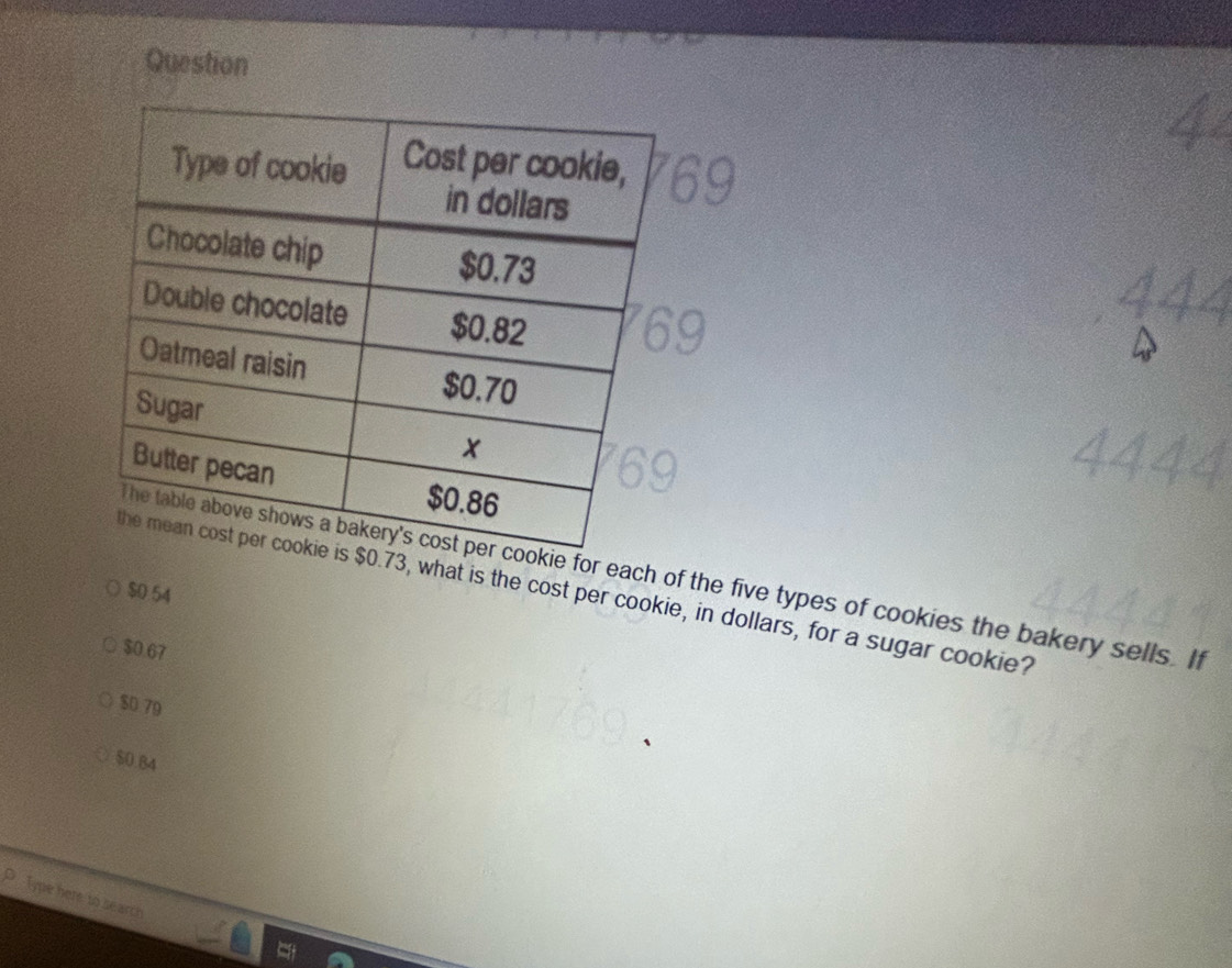 Question
for each of the five types of cookies the bakery sells. If
73, what is the cost per cookie, in dollars, for a sugar cookie?
$0 54
$0.67
$D 79
$0.84
Type here to search