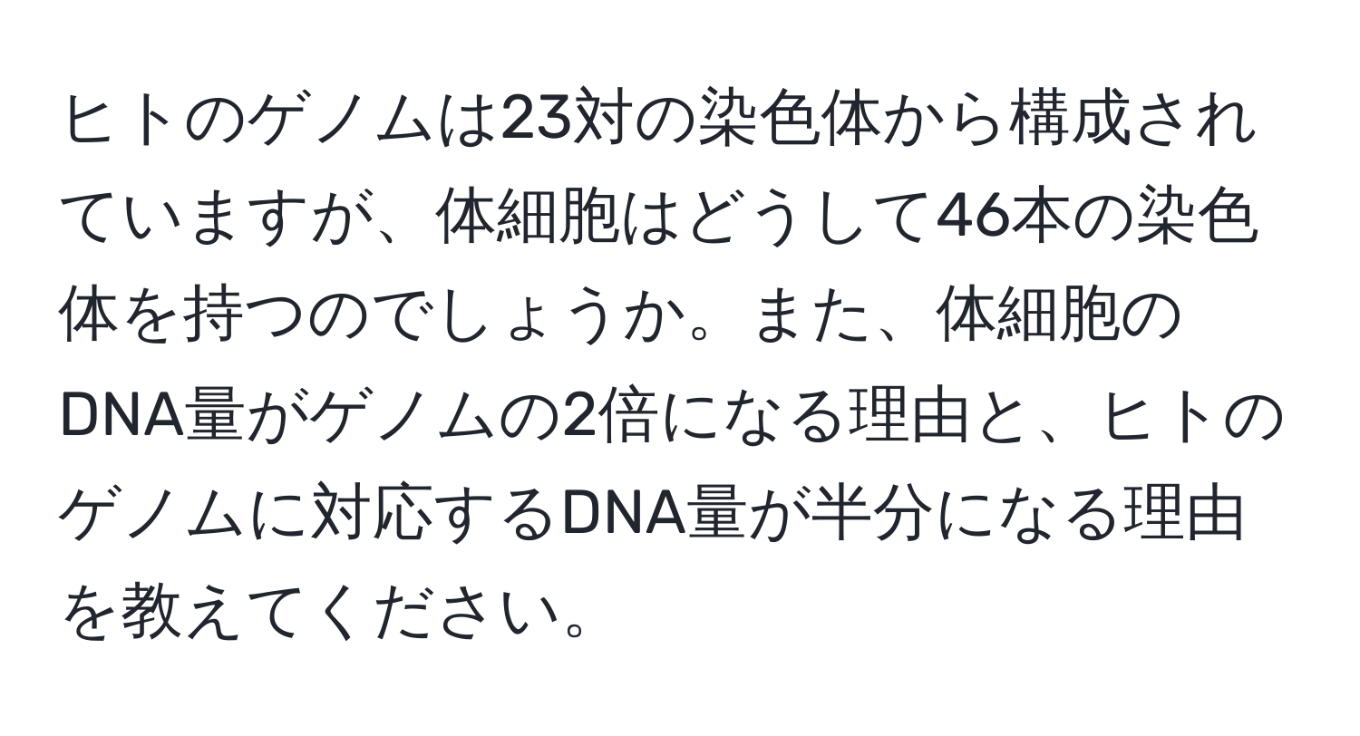 ヒトのゲノムは23対の染色体から構成されていますが、体細胞はどうして46本の染色体を持つのでしょうか。また、体細胞のDNA量がゲノムの2倍になる理由と、ヒトのゲノムに対応するDNA量が半分になる理由を教えてください。