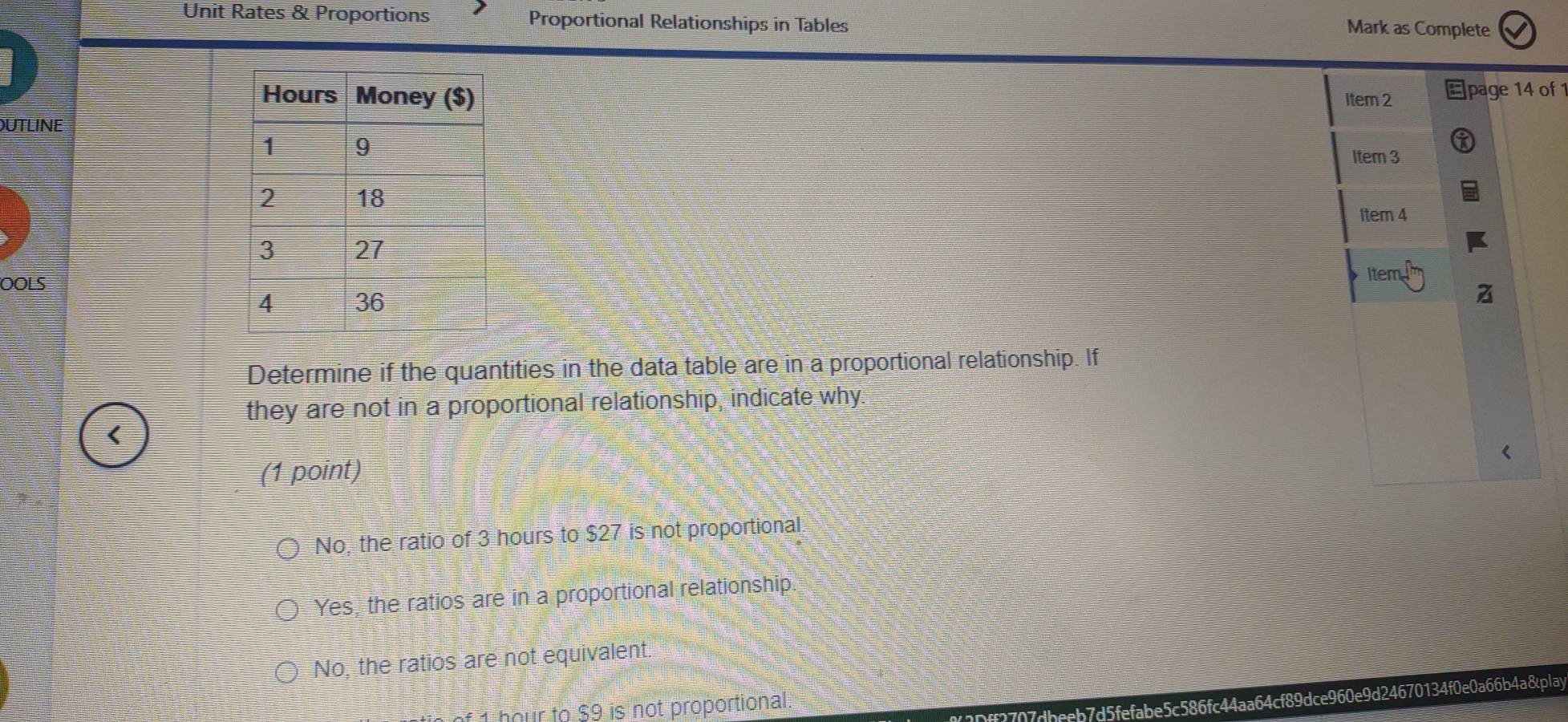 Unit Rates & Proportions Proportional Relationships in Tables
Mark as Complete
Item 2 Epage 14 of 1
UTLINE
Item 3
1tem 4
OOLS
item
Determine if the quantities in the data table are in a proportional relationship. If
they are not in a proportional relationship, indicate why.
<
(1 point)
 No, the ratio of 3 hours to $27 is not proportional
Yes, the ratios are in a proportional relationship.
No, the ratios are not equivalent.
2Dff3707dbeeb7d5fefabe5c586fc44aa64cf89dce960e9d24670134f0e0a66b4a8play
1 hour to $9 is not proportional.