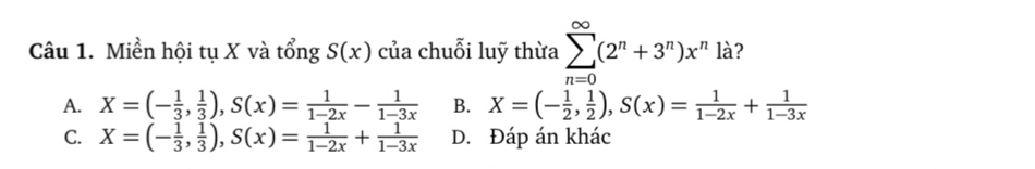 Miền hội tụ X và tổng S(x) của chuỗi luỹ thừa sumlimits _(n=0)^(∈fty)(2^n+3^n)x^n|a^
A. X=(- 1/3 , 1/3 ), S(x)= 1/1-2x - 1/1-3x  B. X=(- 1/2 , 1/2 ), S(x)= 1/1-2x + 1/1-3x 
C. X=(- 1/3 , 1/3 ), S(x)= 1/1-2x + 1/1-3x  D. Đáp án khác