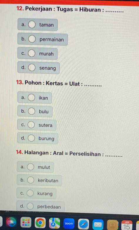 Pekerjaan : Tugas = Hiburan :_
a. taman
b. permainan
C. murah
d. senang
13. Pohon : Kertas = Ulat :_
a. ikan
b. bulu
C. sutera
d. burung
14. Halangan : Aral = Perselisihan :_
a. mulut
b. keributan
C. kurang
d. perbedaan
15