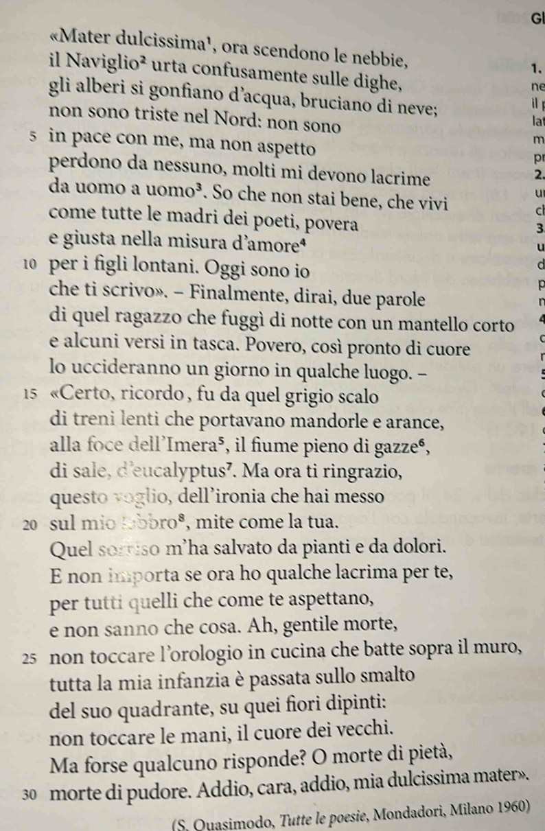 GI
«Mater dulcissima¹, ora scendono le nebbie,
1.
il Naviglio^2 urta confusamente sulle dighe,
ne
gli alberi si gonfiano d’acqua, bruciano di neve; lat
il f
non sono triste nel Nord: non sono
5 in pace con me, ma non aspetto
m
pr
perdono da nessuno, molti mi devono lacrime
2.
u
da uomo a uomo^3. So che non stai bene, che vivi c
come tutte le madri dei poeti, povera
3
e giusta nella misura d'amoreª
u
10 per i figli lontani. Oggi sono io
che ti scrivo». - Finalmente, dirai, due parole
di quel ragazzo che fuggì di notte con un mantello corto
e alcuni versi in tasca. Povero, così pronto di cuore
lo uccideranno un giorno in qualche luogo. -
15 «Certo, ricordo, fu da quel grigio scalo
di treni lenti che portavano mandorle e arance,
alla foce dell'Imera⁵, il fiume pieno di gazze⁶,
di sale, d'eucalyptus’. Ma ora ti ringrazio,
questo voglio, dell’ironia che hai messo
2 sul mio tabbroº, mite come la tua.
Quel sorriso m'ha salvato da pianti e da dolori.
E non importa se ora ho qualche lacrima per te,
per tutti quelli che come te aspettano,
e non sanno che cosa. Ah, gentile morte,
25 non toccare l’orologio in cucina che batte sopra il muro,
tutta la mia infanzia è passata sullo smalto
del suo quadrante, su quei fiori dipinti:
non toccare le mani, il cuore dei vecchi.
Ma forse qualcuno risponde? O morte di pietà,
30 morte di pudore. Addio, cara, addio, mia dulcissima mater».
(S. Ouasimodo, Tutte le poesie, Mondadori, Milano 1960)