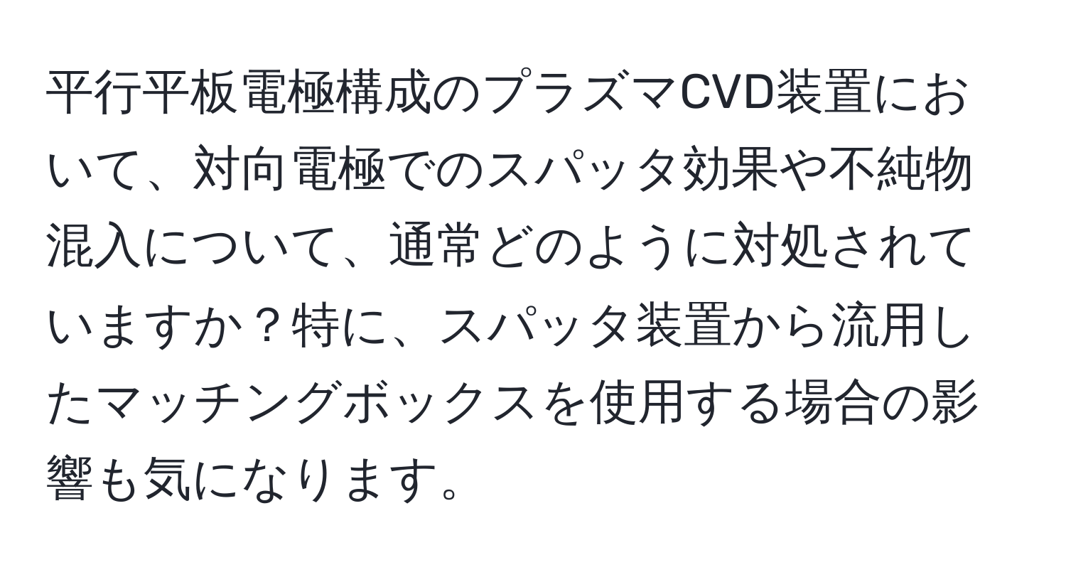 平行平板電極構成のプラズマCVD装置において、対向電極でのスパッタ効果や不純物混入について、通常どのように対処されていますか？特に、スパッタ装置から流用したマッチングボックスを使用する場合の影響も気になります。