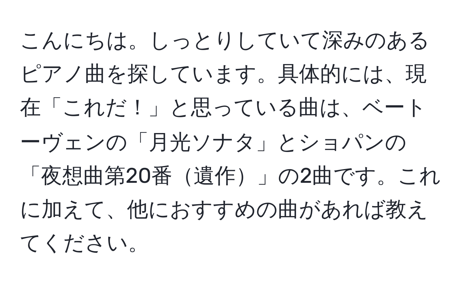 こんにちは。しっとりしていて深みのあるピアノ曲を探しています。具体的には、現在「これだ！」と思っている曲は、ベートーヴェンの「月光ソナタ」とショパンの「夜想曲第20番遺作」の2曲です。これに加えて、他におすすめの曲があれば教えてください。