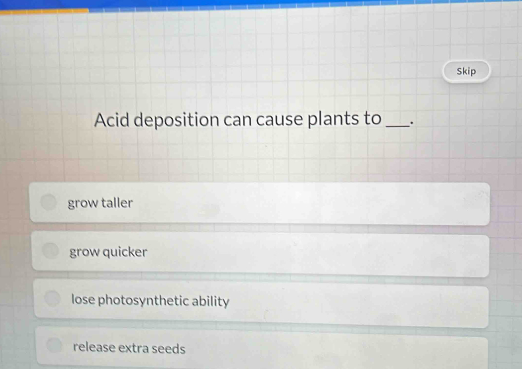 Skip
Acid deposition can cause plants to _.
grow taller
grow quicker
lose photosynthetic ability
release extra seeds