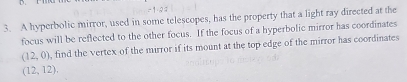 A hyperbolic mirror, used in some telescopes, has the property that a light ray directed at the 
focus will be reflected to the other focus. If the focus of a hyperbolic mirror has coordinates
(12,0) , find the vertex of the mirror if its mount at the top edge of the mirror has coordinates
(12,12),