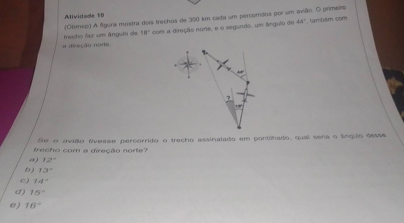 Atividade 10
(Obmep) A figura mostra dois trechos de 300 km cada um percorridos por um avião. O primeiro
trecho faz um ângulo de 18° com a direção norte, e o segundo, um ângulo de 44° , também com
a direção norte.
Se o avião tivesse percorrido o trecho assinalado em pontilhado, qual seria o ângulo desse
trecho com a direção norte?
a) 12°
b) 13°
c) 14°
d) 15°
e) 16°